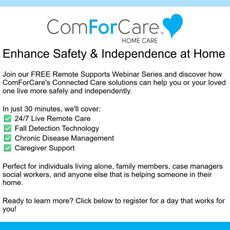 Enhance Safety & Independence at Home


Join our FREE Remote Supports Webinar Series and discover how ComForCare's Connected Care solutions can help you or your loved one live more safely and independently.


In just 30 minutes, we'll cover:
✅ 24/7 Live Remote Care
✅ Fall Detection Technology
✅ Chronic Disease Management
✅ Caregiver Support


Perfect for individuals living alone, family members, case managers social workers, and anyone else that is helping someone in their home.


Ready to learn more? Click below to register for a day that works for you!
